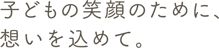 子どもの笑顔のために、想いを込めて。